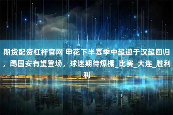 期货配资杠杆官网 申花下半赛季中超迎于汉超回归，踢国安有望登场，球迷期待爆棚_比赛_大连_胜利
