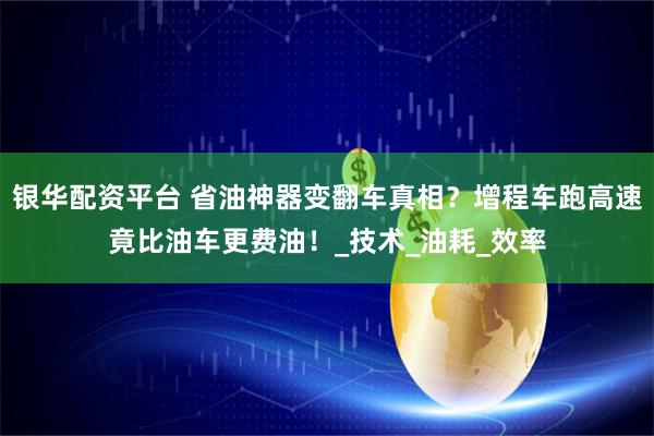 银华配资平台 省油神器变翻车真相？增程车跑高速竟比油车更费油！_技术_油耗_效率