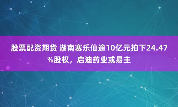 股票配资期货 湖南赛乐仙逾10亿元拍下24.47%股权，启迪药业或易主