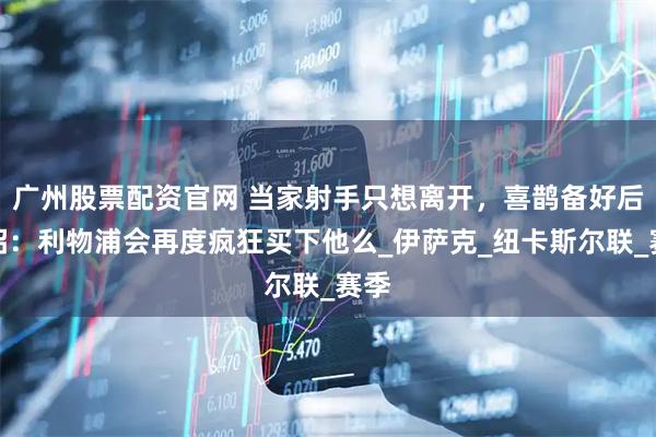 广州股票配资官网 当家射手只想离开，喜鹊备好后手招：利物浦会再度疯狂买下他么_伊萨克_纽卡斯尔联_赛季