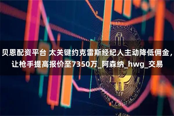 贝恩配资平台 太关键约克雷斯经纪人主动降低佣金，让枪手提高报价至7350万_阿森纳_hwg_交易