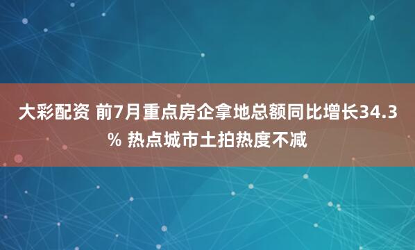 大彩配资 前7月重点房企拿地总额同比增长34.3% 热点城市土拍热度不减