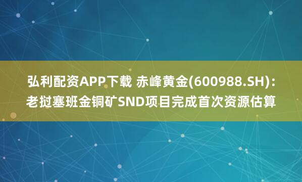 弘利配资APP下载 赤峰黄金(600988.SH)：老挝塞班金铜矿SND项目完成首次资源估算