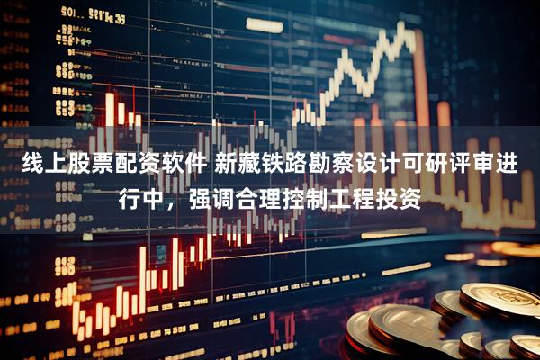 线上股票配资软件 新藏铁路勘察设计可研评审进行中，强调合理控制工程投资