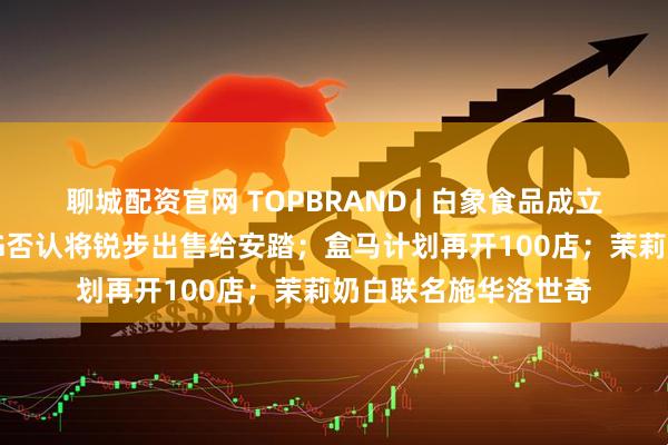 聊城配资官网 TOPBRAND | 白象食品成立电子商务公司；ABG否认将锐步出售给安踏；盒马计划再开100店；茉莉奶白联名施华洛世奇