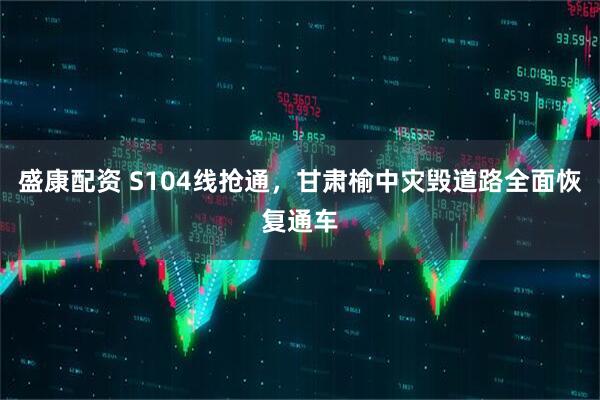 盛康配资 S104线抢通，甘肃榆中灾毁道路全面恢复通车