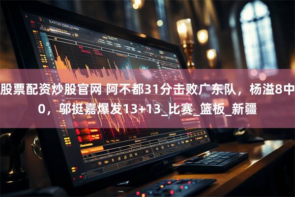 股票配资炒股官网 阿不都31分击败广东队，杨溢8中0，邬挺嘉爆发13+13_比赛_篮板_新疆