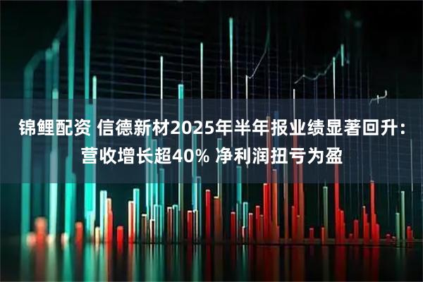 锦鲤配资 信德新材2025年半年报业绩显著回升：营收增长超40% 净利润扭亏为盈