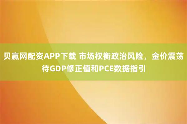 贝赢网配资APP下载 市场权衡政治风险，金价震荡待GDP修正值和PCE数据指引