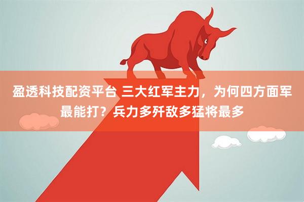 盈透科技配资平台 三大红军主力，为何四方面军最能打？兵力多歼敌多猛将最多