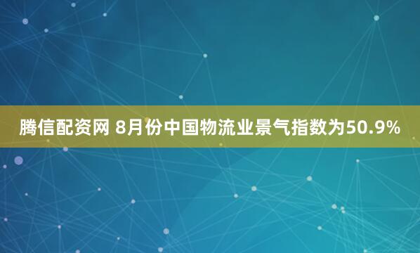 腾信配资网 8月份中国物流业景气指数为50.9%