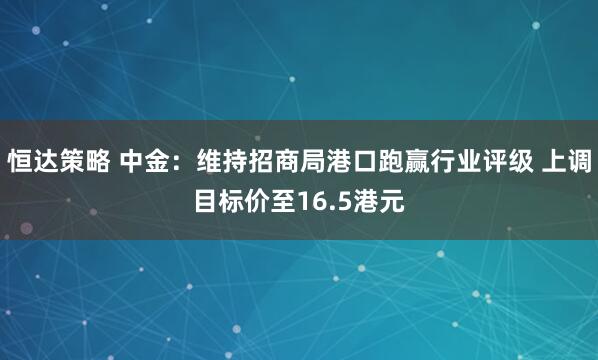 恒达策略 中金：维持招商局港口跑赢行业评级 上调目标价至16.5港元