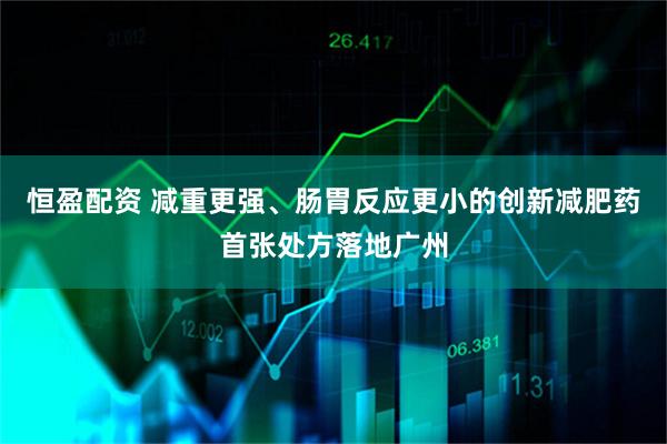 恒盈配资 减重更强、肠胃反应更小的创新减肥药首张处方落地广州
